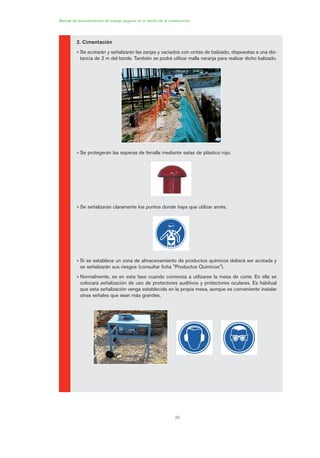 1.
PRÁC
Manual de procedimientos de trabajo seguros en el sector de la construcción
22
2. Cimentación
• Se acotarán y señalizarán las zanjas y vaciados con cintas de balizado, dispuestas a una dis-
tancia de 2 m del borde. También se podrá utilizar malla naranja para realizar dicho balizado.
• Se protegerán las esperas de ferralla mediante setas de plástico rojo.
• Se señalizarán claramente los puntos donde haya que utilizar arnés.
• Si se establece un zona de almacenamiento de productos químicos deberá ser acotada y
se señalizarán sus riesgos (consultar ficha "Productos Químicos").
• Normalmente, es en esta fase cuando comienza a utilizarse la mesa de corte. En ella se
colocará señalización de uso de protectores auditivos y protectores oculares. Es habitual
que esta señalización venga establecida en la propia mesa, aunque es conveniente instalar
otras señales que sean más grandes.
01 Ficha acotacion y seæaliza....qxp 07/01/2010 10:07 PÆgina 22
 