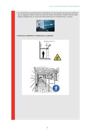 Acotación y señalización de lugares de trabajo. Edificación
23
• Las herramientas manuales llevarán la señalización con los equipos de protección individual
que es obligatorio utilizar durante el manejo de dichas herramientas. También llevarán seña-
lizada la existencia de un manual de instrucciones que es necesario leer y conocer.
3. Estructura, albañilería e instalaciones y acabados
Entablado de protección
Ancho de acera
2,0mmínimo
Entablado
Acera
Calzada
Fachada
01 Ficha acotacion y seæaliza....qxp 07/01/2010 10:07 PÆgina 23
 