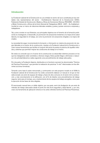 Introducción
La Fundación Laboral de la Construcción es una entidad sin ánimo de lucro constituida por las enti-
dades más representativas del sector - Confederación Nacional de la Construcción (CNC),
Federación Estatal de Construcción, Madera y Afines de Comisiones Obreras (FECOMA - CC.OO.)
y Metal, Construcción y Afines de la Unión General de Trabajadores (MCA - UGT) -. Su finalidad pri-
mordial es crear un marco de relaciones laborales estables y justas y prestar servicios a empresas y
trabajadores.
Tal y como constan en sus Estatutos, sus principales objetivos son el fomento de la formación profe-
sional, la investigación, el desarrollo y la promoción de actuaciones tendentes a la mejora de la salud
laboral y la seguridad en el trabajo, así como la promoción de actuaciones dirigidas a la mejora del
empleo.
La necesidad de seguir incrementando la formación e información en materia de prevención de ries-
gos laborales en el sector de la construcción, impulsa a la Fundación Laboral de la Construcción a
crear nuevas herramientas que faciliten al conjunto del sector la puesta en práctica de aquellos méto-
dos y sistemas que permitan mejorar las condiciones de trabajo en el mismo.
De todos es conocido que en el sector de la construcción se desarrollan distintos procesos en los
que los trabajadores están sometidos a diversos riesgos. Éstos pueden llegar a eliminarse o reducir-
se si la actividad laboral se realiza siguiendo unos procedimientos de trabajo adecuados.
Por otra parte, la Fundación dispone, distribuidos en el territorio nacional, los denominados "Centros
de Prácticas Preventivas", que permiten la realización de prácticas "in situ" relacionadas con las dife-
rentes acciones formativas.
Tomando como base lo antes mencionado, y continuando con este proyecto inciado en el 2008, la
Fundación Laboral de la Construcción ha creído conveniente elaborar un manual en el que se han
seleccionado una serie de equipos de trabajo y fases de obra comunes en el sector de la construc-
ción, y más concretamente en la edificación, con el fin de diseñar unos procedimientos de trabajo
seguros, tanto para el montaje, uso y mantenimiento de los equipos de trabajo escogidos, como para
la ejecución de las fases de obra elegidas.
El mencionado manual tiene un doble objetivo, por una parte, servir de divulgación de una serie de
métodos de trabajo adecuados desde el punto de vista de la seguridad y salud laboral y, por otra,
crear una herramienta de aplicación directa en los antes referidos Centros de Prácticas Preventivas.
Introduccion.qxp 07/01/2010 13:20 PÆgina 3
 