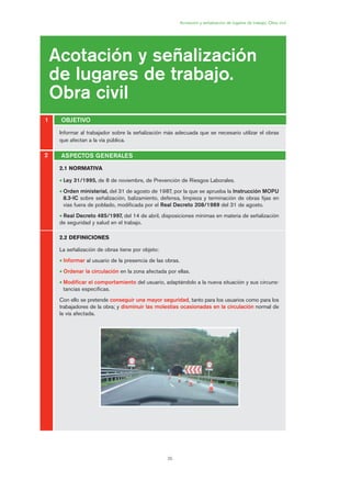 35
Informar al trabajador sobre la señalización más adecuada que se necesario utilizar el obras
que afectan a la vía pública.
Acotación y señalización de lugares de trabajo. Obra civil
Acotación y señalización
de lugares de trabajo.
Obra civil
OBJETIVO1
2
2.1 NORMATIVA
• Ley 31/1995, de 8 de noviembre, de Prevención de Riesgos Laborales.
• Orden ministerial, del 31 de agosto de 1987, por la que se aprueba la Instrucción MOPU
8.3-IC sobre señalización, balizamiento, defensa, limpieza y terminación de obras fijas en
vías fuera de poblado, modificada por el Real Decreto 208/1989 del 31 de agosto.
• Real Decreto 485/1997, del 14 de abril, disposiciones mínimas en materia de señalización
de seguridad y salud en el trabajo.
2.2 DEFINICIONES
La señalización de obras tiene por objeto:
• Informar al usuario de la presencia de las obras.
• Ordenar la circulación en la zona afectada por ellas.
• Modificar el comportamiento del usuario, adaptándolo a la nueva situación y sus circuns-
tancias específicas.
Con ello se pretende conseguir una mayor seguridad, tanto para los usuarios como para los
trabajadores de la obra; y disminuir las molestias ocasionadas en la circulación normal de
la vía afectada.
ASPECTOS GENERALES
02 Ficha seæalizacion. obra civil.qxp 07/01/2010 11:05 PÆgina 35
 