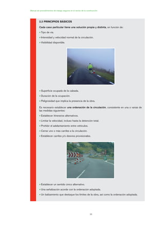 36
2.3 PRINCIPIOS BÁSICOS
Cada caso particular tiene una solución propia y distinta, en función de:
• Tipo de vía.
• Intensidad y velocidad normal de la circulación.
• Visibilidad disponible.
• Superficie ocupada de la calzada.
• Duración de la ocupación.
• Peligrosidad que implica la presencia de la obra.
Es necesario establecer una ordenación de la circulación, consistente en una o varias de
las medidas siguientes:
• Establecer itinerarios alternativos.
• Limitar la velocidad, incluso hasta la detención total.
• Prohibir el adelantamiento entre vehículos.
• Cerrar uno o más carriles a la circulación.
• Establecer carriles y/o desvíos provisionales.
• Establecer un sentido único alternativo.
• Una señalización acorde con la ordenación adoptada.
• Un balizamiento que destaque los límites de la obra, así como la ordenación adoptada.
Manual de procedimientos de trabajo seguros en el sector de la construcción
02 Ficha seæalizacion. obra civil.qxp 07/01/2010 11:05 PÆgina 36
 