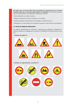 37
En ningún caso, el usuario debe verse sorprendido por situaciones que no se hayan
avisado, puesto que su reacción puede generar un accidente. Por ello, tanto la ordena-
ción como los elementos de señalización y balizamiento deberán:
• Estar justificados sin resultar excesivos.
• Seguir la evolución de la obra en el espacio y en el tiempo.
• Anular la señalización permanente que contradiga a la temporal de obra.
• Desaparecer en cuanto deje de ser necesaria su presencia, tanto total como parcialmente.
2.4 TIPOS DE SEÑALES EMPLEADAS
Se utilizarán exclusivamente los elementos y dispositivos de señalización, balizamiento y
defensa incluidos en el catálogo que se contiene en el ANEXO I de la Instrucción 8.3-ic, que
son:
1. Señales de peligro TP
2. Señales de reglamentación y prioridad TR
Acotación y señalización de lugares de trabajo. Obra civil
02 Ficha seæalizacion. obra civil.qxp 07/01/2010 11:06 PÆgina 37
 