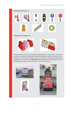 39
Acotación y señalización de lugares de trabajo. Obra civil
6. Elementos luminosos TL
7. Dispositivos de defensa TD
Cuando se trata de obras de escasa entidad, de rápida ejecución o cuya posición varía de mane-
ra constante con el tiempo (por ejemplo el pintado de señalización horizontal, conservación, acon-
dicionamiento y desbroce de medianas y arcenes, colocación y reparación de guardarraíles o
quitamiedos, etc.), se emplea la señalización móvil, generalmente montada sobre vehículos
o remolques para seguir el avance de la obra, y de carácter luminoso.
02 Ficha seæalizacion. obra civil.qxp 07/01/2010 11:08 PÆgina 39
 