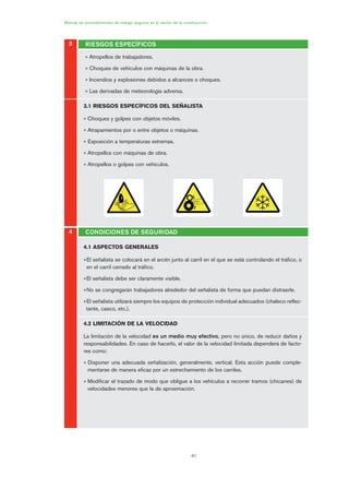 40
Manual de procedimientos de trabajo seguros en el sector de la construcción
• Atropellos de trabajadores.
• Choques de vehículos con máquinas de la obra.
• Incendios y explosiones debidos a alcances o choques.
• Las derivadas de meteorología adversa.
3.1 RIESGOS ESPECÍFICOS DEL SEÑALISTA
• Choques y golpes con objetos móviles.
• Atrapamientos por o entre objetos o máquinas.
• Exposición a temperaturas extremas.
• Atropellos con máquinas de obra.
• Atropellos o golpes con vehículos.
4.1 ASPECTOS GENERALES
•El señalista se colocará en el arcén junto al carril en el que se está controlando el tráfico, o
en el carril cerrado al tráfico.
•El señalista debe ser claramente visible.
•No se congregarán trabajadores alrededor del señalista de forma que puedan distraerle.
•El señalista utilizará siempre los equipos de protección individual adecuados (chaleco reflec-
tante, casco, etc.).
4.2 LIMITACIÓN DE LA VELOCIDAD
La limitación de la velocidad es un medio muy efectivo, pero no único, de reducir daños y
responsabilidades. En caso de hacerlo, el valor de la velocidad limitada dependerá de facto-
res como:
• Disponer una adecuada señalización, generalmente, vertical. Esta acción puede comple-
mentarse de manera eficaz por un estrechamiento de los carriles.
• Modificar el trazado de modo que obligue a los vehículos a recorrer tramos (chicanes) de
velocidades menores que la de aproximación.
3 RIESGOS ESPECÍFICOS
4 CONDICIONES DE SEGURIDAD
02 Ficha seæalizacion. obra civil.qxp 07/01/2010 11:08 PÆgina 40
 