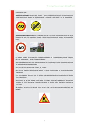 41
Acotación y señalización de lugares de trabajo. Obra civil
Entendiendo que:
Velocidad limitada es la velocidad máxima a la que podemos circular por un tramo en obras.
Viene indicada por señales de reglamentación o prioridad como: inicio y fin de la limitación.
Velocidad de aproximación es la que lleva el vehículo, circulando normalmente, antes de llegar
al tramo de obra con velocidad limitada. Viene indicada mediante señales de prohibición
como:
En general, deberá adoptarse para la velocidad limitada (VL) el mayor valor posible, compati-
ble con la visibilidad y protecciones disponibles.
•En vías de elevada velocidad, y especialmente en autopistas y autovías, no deberá limitarse
la velocidad a valores inferiores a
•80 km/h si solo se reduce el número de carriles.
•60 km/h si, además, se establecen desvíos o carriles provisionales, en especial cambiando
de calzada.
•40 km/h para los vehículos que no tengan que detenerse ante una ordenación en sentido
único alternativo.
•En el resto de las vías, y salvo justificación, no deberá limitarse la velocidad a valores infe-
riores a 50 Km/h salvo en el caso de ordenación en sentido único alternativo que será de
40 Km/h.
No resultará necesario, en general, limitar la velocidad cuando las obras sean exteriores a la
calzada.
02 Ficha seæalizacion. obra civil.qxp 07/01/2010 11:08 PÆgina 41
 