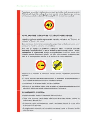 42
Manual de procedimientos de trabajo seguros en el sector de la construcción
Para alcanzar la velocidad limitada, se deberá reducir la velocidad desde la de aproximación
(VA) hasta la limitada (VL), a lo largo de un cierto recorrido anterior al punto en que comienza
la limitación, señalizado mediante TP-18 (obras) y TR-301 (limitación de velocidad).
4.3 UTILIZACIÓN DE ELEMENTOS DE SEÑALIZACIÓN NORMALIZADOS
No podrán emplearse señales que contengan mensajes escritos del tipo "Disculpen las
molestias" o "Desvío a 500 metros".
Deberá emplearse el mínimo número de señales que permita al conductor consciente prever
y efectuar las maniobras necesarias con comodidad.
Toda señal que implique una prohibición u obligación deberá ser reiterada o anulada
antes de que haya transcurrido un minuto desde que un conductor que circule a la velo-
cidad prevista la haya divisado. (Ejemplo: no se podrá limitar la velocidad durante varios
kilómetros mediante una sola señal genérica, sino que la limitación deberá ser repetida a inter-
valos de un minuto y anulada mediante fin de prohibición en cuanto sea posible).
Respecto de los elementos de señalización utilizados, deberán cumplirse las prescripciones
siguientes:
•En función del tamaño, los elementos y dispositivos de señalización, excepto los luminosos y
los de defensa, se clasificarán en grandes, normales y pequeñas.
•El borde inferior de las señales deberá estar a 1 m del suelo.
•A fin de lograr una visibilidad máxima, todas las superficies planas de señales y elementos de
balizamiento reflectantes, deberán estar perpendiculares al eje de la vía.
4.4 BALIZAMIENTO Y DEFENSA
En general, se deberá emplear un balizamiento adecuado cuando:
•Existan zonas prohibidas a la circulación, tales como el arcén, parte del carril contiguo, un
carril cerrado o la propia obra.
•Se dispongan carriles provisionales cuyo trazado o anchura sea diferente de los que habría
sin la presencia de las obras.
•Se establezca una ordenación de la circulación que pueda implicar su detención (sentido
único alternativo).
02 Ficha seæalizacion. obra civil.qxp 07/01/2010 11:08 PÆgina 42
 
