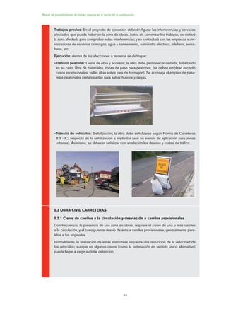 44
Manual de procedimientos de trabajo seguros en el sector de la construcción
Trabajos previos: En el proyecto de ejecución deberán figurar las interferencias y servicios
afectados que pueda haber en la zona de obras. Antes de comenzar los trabajos, se visitará
la zona afectada para comprobar estas interferencias; y se contactará con las empresas sumi-
nistradoras de servicios como gas, agua y saneamiento, suministro eléctrico, telefonía, semá-
foros, etc.
Ejecución: dentro de las afecciones a terceros se distingue:
•Tránsito peatonal: Cierre de obra y accesos; la obra debe permanecer cerrada, habilitando
en su caso, libre de materiales, zonas de paso para peatones, (se deben emplear, excepto
casos excepcionales, vallas altas sobre pies de hormigón). Se aconseja el empleo de pasa-
relas peatonales prefabricadas para salvar huecos y zanjas.
•Tránsito de vehículos: Señalización; la obra debe señalizarse según Norma de Carreteras
8.3 - IC, respecto de la señalización a implantar (aun no siendo de aplicación para zonas
urbanas). Asimismo, se deberán señalizar con antelación los desvíos y cortes de tráfico.
5.3 OBRA CIVIL CARRETERAS
5.3.1 Cierre de carriles a la circulación y desviación a carriles provisionales
Con frecuencia, la presencia de una zona de obras, requiere el cierre de uno o más carriles
a la circulación, y el consiguiente desvío de ésta a carriles provisionales, generalmente para-
lelos a los originales.
Normalmente, la realización de estas maniobras requerirá una reducción de la velocidad de
los vehículos; aunque en algunos casos (como la ordenación en sentido único alternativo)
pueda llegar a exigir su total detención.
02 Ficha seæalizacion. obra civil.qxp 07/01/2010 11:09 PÆgina 44
 