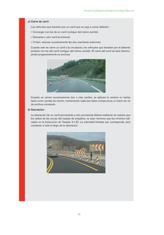 45
Acotación y señalización de lugares de trabajo. Obra civil
a) Cierre de carril:
Los vehículos que transiten por un carril que se vaya a cerrar deberán:
• Converger con los de un carril contiguo del mismo sentido.
• Desviarse a otro carril provisional.
• O bien, efectuar sucesivamente las dos maniobras anteriores.
Cuando solo se cierre un carril a la circulación, los vehículos que transiten por él deberán
juntarse con los del carril contiguo del mismo sentido. El cierre del carril se hará disminu-
yendo progresivamente su anchura.
Cuando se cierren sucesivamente dos o más carriles, se aplicará lo anterior en tantas
fases como carriles se cierren, manteniendo cada dos fases consecutivas un tramo de vía
de anchura constante.
b) Desviación:
La desviación de un carril permanente a otro provisional deberá realizarse de manera que
los radios de las curvas del trazado de empalme, no sean menores que los mínimos indi-
cados en la Instrucción de Trazado 3.1-IC. La velocidad limitada que corresponda, será
constante a todo lo largo de la desviación.
02 Ficha seæalizacion. obra civil.qxp 07/01/2010 11:10 PÆgina 45
 