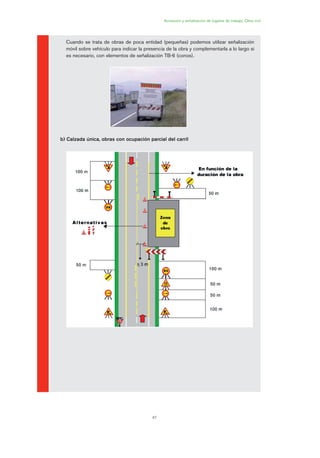 47
Acotación y señalización de lugares de trabajo. Obra civil
Cuando se trata de obras de poca entidad (pequeñas) podemos utilizar señalización
móvil sobre vehículo para indicar la presencia de la obra y complementarla a lo largo si
es necesario, con elementos de señalización TB-6 (conos).
b) Calzada única, obras con ocupación parcial del carril
02 Ficha seæalizacion. obra civil.qxp 07/01/2010 11:11 PÆgina 47
 