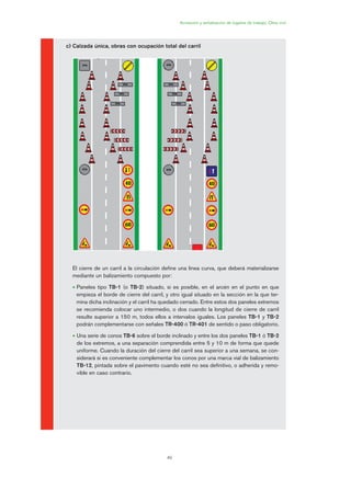 49
Acotación y señalización de lugares de trabajo. Obra civil
c) Calzada única, obras con ocupación total del carril
El cierre de un carril a la circulación define una línea curva, que deberá materializarse
mediante un balizamiento compuesto por:
• Paneles tipo TB-1 (o TB-2) situado, si es posible, en el arcén en el punto en que
empieza el borde de cierre del carril, y otro igual situado en la sección en la que ter-
mina dicha inclinación y el carril ha quedado cerrado. Entre estos dos paneles extremos
se recomienda colocar uno intermedio, o dos cuando la longitud de cierre de carril
resulte superior a 150 m, todos ellos a intervalos iguales. Los paneles TB-1 y TB-2
podrán complementarse con señales TR-400 ó TR-401 de sentido o paso obligatorio.
• Una serie de conos TB-6 sobre el borde inclinado y entre los dos paneles TB-1 ó TB-2
de los extremos, a una separación comprendida entre 5 y 10 m de forma que quede
uniforme. Cuando la duración del cierre del carril sea superior a una semana, se con-
siderará si es conveniente complementar los conos por una marca vial de balizamiento
TB-12, pintada sobre el pavimento cuando esté no sea definitivo, o adherida y remo-
vible en caso contrario.
02 Ficha seæalizacion. obra civil.qxp 07/01/2010 11:12 PÆgina 49
 