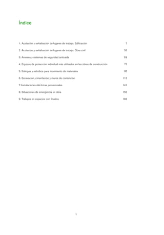 5
Índice
1. Acotación y señalización de lugares de trabajo. Edificación 7
2. Acotación y señalización de lugares de trabajo. Obra civil 35
3. Arneses y sistemas de seguridad anticaída 59
4. Equipos de protección individual más utilizados en las obras de construcción 77
5. Eslingas y estrobos para movimiento de materiales 97
6. Excavación, cimentación y muros de contención 115
7. Instalaciones eléctricas provisionales 141
8. Situaciones de emergencia en obra 155
9. Trabajos en espacios con finados 183
Introduccion.qxp 07/01/2010 13:20 PÆgina 5
 
