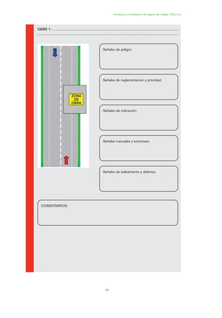 55
Acotación y señalización de lugares de trabajo. Obra civil
CASO 1:
ZONA
DE
OBRA
Señales de peligro:
Señales de reglamentación y prioridad:
Señales de indicación:
Señales manuales y luminosas:
Señales de balizamiento y defensa:
COMENTARIOS:
02 Ficha seæalizacion. obra civil.qxp 07/01/2010 11:14 PÆgina 55
 