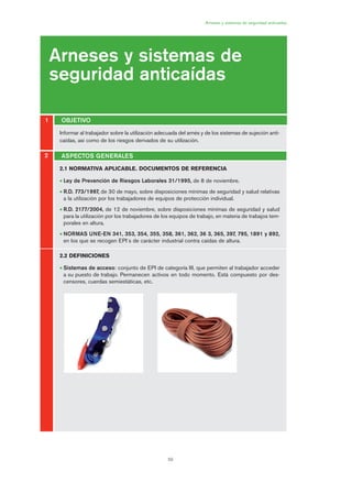 59
Informar al trabajador sobre la utilización adecuada del arnés y de los sistemas de sujeción anti-
caídas, así como de los riesgos derivados de su utilización.
Arneses y sistemas de seguridad anticaídas
Arneses y sistemas de
seguridad anticaídas
OBJETIVO1
2
2.1 NORMATIVA APLICABLE. DOCUMENTOS DE REFERENCIA
• Ley de Prevención de Riesgos Laborales 31/1995, de 8 de noviembre.
• R.D. 773/1997, de 30 de mayo, sobre disposiciones mínimas de seguridad y salud relativas
a la utilización por los trabajadores de equipos de protección individual.
• R.D. 2177/2004, de 12 de noviembre, sobre disposiciones mínimas de seguridad y salud
para la utilización por los trabajadores de los equipos de trabajo, en materia de trabajos tem-
porales en altura.
• NORMAS UNE-EN 341, 353, 354, 355, 358, 361, 362, 36 3, 365, 397, 795, 1891 y 892,
en los que se recogen EPI´s de carácter industrial contra caídas de altura.
2.2 DEFINICIONES
• Sistemas de acceso: conjunto de EPI de categoría III, que permiten al trabajador acceder
a su puesto de trabajo. Permanecen activos en todo momento. Está compuesto por des-
censores, cuerdas semiestáticas, etc.
ASPECTOS GENERALES
03 Ficha arneses y sistemas de seguridad anti.qxp 07/01/2010 11:28 PÆgina 59
 
