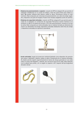 60
• Sistema de posicionamiento o sujeción: conjunto de EPI de categoría III, que permite al
trabajador establecerse en su puesto de trabajo y tener las manos libres para realizar su
labor. No pueden utilizarse para detener caídas en altura. Permanecen activos en todo
momento. Está compuesto por cinturones de posicionamiento con cabo de anclaje regula-
ble y dispositivo de ajuste de longitud. Puede incluir bandas subglúteas (arnés de asiento).
• Sistemas de seguridad anticaídas: conjunto de EPI de categoría III, que permite parar la
caída de un trabajador en condiciones de seguridad. Permanece inactivo mientras no se
produzca un fallo en el sistema de acceso o en el de posicionamiento, momento en el que
se activa. Está compuesto por arnés anticaídas más un sistema formado por elementos de
amarre con absorbedor de energía, dispositivos anticaídas deslizantes sobre línea de anclaje
o dispositivos anticaídas de reposición automática).
• Arnés anticaídas: equipo de protección individual diseñado como dispositivo de prensión
del cuerpo y destinado a detener caídas en altura. Componente de un sistema anticaídas.
Su diseño permite repartir ergonómicamente la fuerza de choque generada en una caída
sobre el cuerpo del trabajador, y además, sea cual sea la forma de la caída, debe detenerlo
con la cabeza hacia arriba, y en un ángulo no superior a 50º respecto del eje longitudinal
del plano dorsal.
Manual de procedimientos de trabajo seguros en el sector de la construcción
03 Ficha arneses y sistemas de seguridad anti.qxp 07/01/2010 11:28 PÆgina 60
 