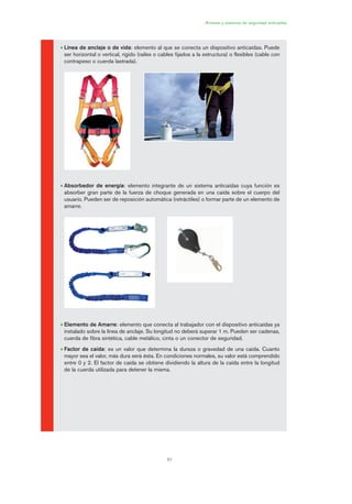 61
• Línea de anclaje o de vida: elemento al que se conecta un dispositivo anticaídas. Puede
ser horizontal o vertical, rígido (raíles o cables fijados a la estructura) o flexibles (cable con
contrapeso o cuerda lastrada).
• Absorbedor de energía: elemento integrante de un sistema anticaídas cuya función es
absorber gran parte de la fuerza de choque generada en una caída sobre el cuerpo del
usuario. Pueden ser de reposición automática (retráctiles) o formar parte de un elemento de
amarre.
• Elemento de Amarre: elemento que conecta al trabajador con el dispositivo anticaídas ya
instalado sobre la línea de anclaje. Su longitud no deberá superar 1 m. Pueden ser cadenas,
cuerda de fibra sintética, cable metálico, cinta o un conector de seguridad.
• Factor de caída: es un valor que determina la dureza o gravedad de una caída. Cuanto
mayor sea el valor, más dura será ésta. En condiciones normales, su valor está comprendido
entre 0 y 2. El factor de caída se obtiene dividiendo la altura de la caída entre la longitud
de la cuerda utilizada para detener la misma.
Arneses y sistemas de seguridad anticaídas
03 Ficha arneses y sistemas de seguridad anti.qxp 07/01/2010 11:29 PÆgina 61
 