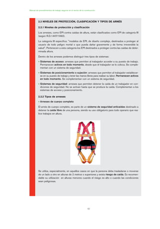 62
Manual de procedimientos de trabajo seguros en el sector de la construcción
2.3 NIVELES DE PROTECCIÓN, CLASIFICACIÓN Y TIPOS DE ARNÉS
2.3.1 Niveles de protección y clasificación
Los arneses, como EPI contra caídas de altura, están clasificados como EPI de categoría III
(según R.D.1407/1992).
La categoría III especifica: "modelos de EPI, de diseño complejo, destinados a proteger al
usuario de todo peligro mortal o que pueda dañar gravemente y de forma irreversible la
salud". Pertenecen a esta categoría los EPI destinados a proteger contra las caídas de deter-
minada altura.
Dentro de los arneses podemos distinguir tres tipos de sistemas:
• Sistemas de acceso: arneses que permiten al trabajador acceder a su puesto de trabajo.
Permanecen activos en todo momento, desde que el trabajador se lo coloca. Se comple-
mentan con un sistema de seguridad.
• Sistemas de posicionamiento o sujeción: arneses que permiten al trabajador establecer-
se en su puesto de trabajo y tener las manos libres para realizar su labor. Permanecen activos
en todo momento. Se complementan con un sistema de seguridad.
• Sistemas de seguridad: arneses que permiten detener la caída de un trabajador en con-
diciones de seguridad. No se activan hasta que se produce la caída. Complementan a los
sistemas de acceso y posicionamiento.
2.3.2 Tipos de arneses
• Arneses de cuerpo completo
El arnés de cuerpo completo, es parte de un sistema de seguridad anticaídas destinado a
detener la caída libre de una persona, siendo su uso obligatorio para todo operario que rea-
lice trabajos en altura.
Se utiliza, especialmente, en aquellos casos en que la persona deba trasladarse o moverse
de un lado a otro en alturas de 2 metros o superiores y exista riesgo de caída. Es recomen-
dable su utilización en alturas menores cuando el riesgo es alto o cuando las condiciones
sean peligrosas.
03 Ficha arneses y sistemas de seguridad anti.qxp 07/01/2010 11:29 PÆgina 62
 
