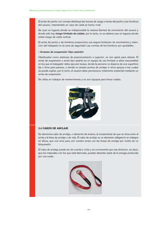 64
Manual de procedimientos de trabajo seguros en el sector de la construcción
El arnés de pecho con correas distribuye las fuerzas de carga a través del pecho y los hombros
del usuario, reteniéndolo en caso de caída al mismo nivel.
Se usan en lugares donde es indispensable la máxima libertad de movimiento del usuario y
donde sólo hay riesgo limitado de caídas, por lo tanto, no se deberá usar en lugares donde
exista riesgo de caída vertical.
El arnés de pecho y de hombros proporciona una segura limitación de movimientos y reten-
ción del trabajador en la zona de seguridad. Las correas de los hombros son ajustables.
• Arneses de suspensión (tipo asiento)
Clasificados como sistemas de posicionamiento o sujeción, no son aptos para retener. El
arnés de suspensión o arnés tipo asiento es un equipo de uso limitado a sitios inaccesibles
en los que el trabajador deba ejecutar tareas, donde la persona no dispone de una superficie
fija o firme para pararse, o donde no existan puntos de anclaje ni otros apoyos a los cuales
se pueda sujetar, por lo tanto, el usuario debe permanecer totalmente sostenido mediante un
arnés de suspensión.
Se utiliza en trabajos de mantenimiento y no son equipos para frenar caídas.
2.4 CABOS DE ANCLAJE
Se denomina cabo de anclaje, o elemento de amarre, al componente de que se sitúa entre el
arnés y la línea de anclaje o de vida. El cabo de anclaje es un elemento obligatorio en trabajos
en altura, que nos sirve para unir nuestro arnés con las líneas de anclaje por medio de un
bloqueador.
El cabo de anclaje puede ser de cuerda o cinta y es convienente que sea dinámico, es decir,
que los materiales con los que está fabricado, puedan absorber parte de la energía producida
por una caída.
03 Ficha arneses y sistemas de seguridad anti.qxp 07/01/2010 11:29 PÆgina 64
 