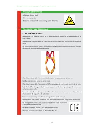 66
Manual de procedimientos de trabajo seguros en el sector de la construcción
3 RIESGOS ESPECÍFICOS
4 CONDICIONES DE SEGURIDAD
• Caídas a distinto nivel.
• Síndrome de arnés.
• Lesiones por incorrecta colocación y ajuste del arnés.
4.1 EN ARNÉS ANTICAÍDAS
Las bandas y los hilos de costura de un arnés anticaídas deben ser de fibras sintéticas de
gran calidad.
El arnés en su conjunto debe ser fabricado en un color adecuado para facilitar la inspección
visual.
Un arnés anticaídas debe constar, como mínimo, de bandas o de elementos similares situados
en la región pelviana y sobre los hombros.
El arnés anticaídas debe tener medios adecuados para ajustarse a su usuario.
Las bandas no deben aflojarse por sí solas.
El arnés anticaídas debe fabricarse de tal forma que pueda incorporarse encima de la ropa.
Todas las hebillas de seguridad deben estar proyectadas de forma que sólo puedan abrocharse
de la manera correcta.
Un arnés anticaídas puede equiparse adicionalmente con elementos que permitan utilizarlo
en un sistema de sujeción o de retención.
Los elementos de enganche deben estar grabados con la letra "A".
El arnés debe incluir, en el idioma del país donde se comercializa, la siguiente información:
Un pictograma que indique que los usuarios deben leer la información
suministrada por el fabricante.
La identificación del modelo o tipo del arnés anticaídas.
La norma europea que cumple, es decir, UNE EN 361.
03 Ficha arneses y sistemas de seguridad anti.qxp 07/01/2010 11:30 PÆgina 66
 