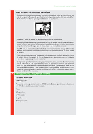 67
Arneses y sistemas de seguridad anticaídas
4.2 EN SISTEMAS DE SEGURIDAD ANTICAÍDAS
• Todo dispositivo es de uso individual y, por tanto, no se puede utilizar al mismo tiempo por
más de un operario. En caso de que el fabricante indique otras pautas distintas, deberá faci-
litar la información técnica que respalda tal desvío en la utilización.
• Toda línea o punto de anclaje es también, en principio, de uso individual.
• Todo dispositivo anticaídas y su correspondiente línea de anclaje, cuando hayan sido some-
tidos al esfuerzo que supone la frenada de una caída, deberán ser revisados a efectos de
comprobar si han sufrido algún tipo de desperfecto o ha mermado su eficacia.
• Todo EPI caduca (esta caducidad será facilitada por el fabricante en el marcaje del mismo) o
debe ser dado de baja cuando se ha comprobado que un sobreesfuerzo le ha hecho perder
su eficacia.
• Existe obligatoriedad de utilizar dispositivos anticaídas en toda actividad laboral con riesgo
de caída a distinto nivel, a partir de 2 m de altura y siempre que no se encuentren instalados
y operativos equipos de protección colectiva.
• El empresario garantizará la formación y organizará, en su caso, sesiones de entrenamiento
para la utilización de EPI especialmente cuando se requiera la utilización simultánea de
varios EPI que por su especial complejidad así lo requieran. Esta formación debe ser útil
para el trabajador, suficiente y adecuada en cuanto a los contenidos, teórica y práctica, cen-
trada en el puesto de trabajo y repetirse periódicamente si fuera necesario o cuando se pro-
duzcan cambios en los procesos.
5.1 ARNÉS ANTICAÍDA
5.1.1 Colocación
Para usar el arnés, siga las instrucciones del fabricante. Se debe guardar esas instrucciones
con el fin de revisarlas cuando sea necesario.
Fases:
a) Inspección.
b) Colocación.
c) Ajuste.
d) Comprobación.
PROCEDIMIENTO ADECUADO DE TRABAJO5
03 Ficha arneses y sistemas de seguridad anti.qxp 07/01/2010 11:30 PÆgina 67
 