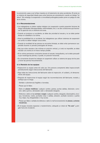 69
Arneses y sistemas de seguridad anticaídas
La prevención, pasa a ser la llave maestra en el tratamiento de estos accidentes. El arnés es
un sistema de seguridad ideado para evitar lesiones por precipitación cuando se trabaja "en
altura". Sin embargo, la suspensión e inmovilidad prolongada pueden poner en peligro la vida
de la víctima.
5.1.4 Recomendaciones
• Los trabajadores no deben realizar trabajos con suspensión cuando presenten factores de
riesgo individuales (discapacidades, enfermedades, etc.) o se den condiciones que favorez-
can la aparición de un síndrome de arnés.
• Cuando se produzca un accidente, se debe dar prioridad al rescate y no se debe perder
tiempo en estabilizar a la víctima.
• Ante la posibilidad de un accidente, los trabajadores que utilicen sistemas de suspensión
con arnés no deben trabajar nunca solos.
• Cuando la movilidad de las piernas se encuentra limitada, se debe evitar permanecer sus-
pendido durante un periodo prolongado de tiempo.
• Hay que evitar rescatar a las víctimas en posición vertical, y si esto es imposible, se debe
rescatar a la víctima en el menor tiempo posible.
• Si la víctima permanece consciente durante el rescate, tranquilizarla y se le debe persuadir
a que mantenga las piernas, si puede, en posición horizontal.
• Es conveniente durante los trabajos en suspensión utilizar un sistema de apoyo de los pies
y mover las piernas frecuentemente.
5.1.5 Revisión de los equipos
• Inspeccione su equipo antes de cada uso. Una persona competente debe inspeccionarlo
periódicamente según instrucciones del fabricante.
• Siga todas las instrucciones del fabricante sobre la inspección, el cuidado y el almacena-
miento del equipo.
• Después de inspeccionar el equipo según las recomendaciones del fabricante, revíselo y
verifique que no tenga:
- Señales o advertencias ilegibles o borradas.
- Piezas que le faltan.
- Daño en piezas metálicas: cualquier cambio, grietas, puntas salidas, distorsión, corro-
sión, daño químico, demasiado calor o demasiado desgaste.
- Defectos o daño en las correas o sogas: cualquier cambio, desgaste, desempalme, enco-
que, torceduras, nudos, puntadas rotas o salidas, abrasión, aceitado excesivo o partes
muy viejas, muy desgastadas o muy sucias.
- Piezas que faltan o señales de defectos o daño (o mal funcionamiento) de piezas y uniones
mecánicas.
• Si el equipo necesita repararse o mantenimiento, colóquele un rótulo de "No usar" y pón-
galo fuera de circulación.
03 Ficha arneses y sistemas de seguridad anti.qxp 07/01/2010 11:30 PÆgina 69
 