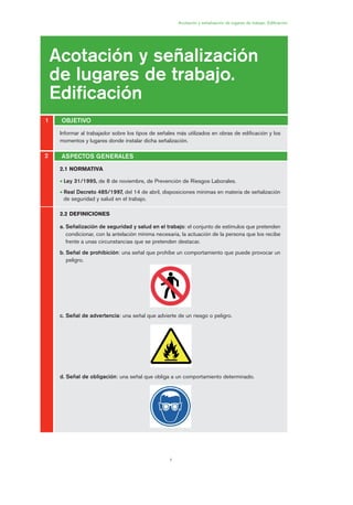 7
Informar al trabajador sobre los tipos de señales más utilizados en obras de edificación y los
momentos y lugares donde instalar dicha señalización.
Acotación y señalización de lugares de trabajo. Edificación
Acotación y señalización
de lugares de trabajo.
Edificación
OBJETIVO1
2
2.1 NORMATIVA
• Ley 31/1995, de 8 de noviembre, de Prevención de Riesgos Laborales.
• Real Decreto 485/1997, del 14 de abril, disposiciones mínimas en materia de señalización
de seguridad y salud en el trabajo.
2.2 DEFINICIONES
a. Señalización de seguridad y salud en el trabajo: el conjunto de estímulos que pretenden
condicionar, con la antelación mínima necesaria, la actuación de la persona que los recibe
frente a unas circunstancias que se pretenden destacar.
b. Señal de prohibición: una señal que prohíbe un comportamiento que puede provocar un
peligro.
c. Señal de advertencia: una señal que advierte de un riesgo o peligro.
d. Señal de obligación: una señal que obliga a un comportamiento determinado.
ASPECTOS GENERALES
01 Ficha acotacion y seæaliza....qxp 07/01/2010 9:57 PÆgina 7
 