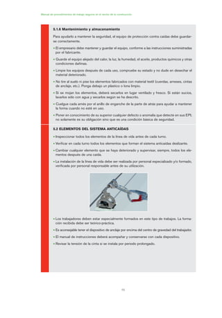 70
Manual de procedimientos de trabajo seguros en el sector de la construcción
5.1.6 Mantenimiento y almacenamiento
Para ayudarlo a mantener la seguridad, el equipo de protección contra caídas debe guardar-
se correctamente.
• El empresario debe mantener y guardar el equipo, conforme a las instrucciones suministradas
por el fabricante.
• Guarde el equipo alejado del calor, la luz, la humedad, el aceite, productos químicos y otras
condiciones dañinas.
• Limpie los equipos después de cada uso, compruebe su estado y no dude en desechar el
material deteriorado.
• No tire al suelo ni pise los elementos fabricados con material textil (cuerdas, arneses, cintas
de anclaje, etc.). Ponga debajo un plástico o lona limpio.
• Si se mojan los elementos, deberá secarlos en lugar ventilado y fresco. Si están sucios,
lavarlos sólo con agua y secarlos según se ha descrito.
• Cuelgue cada arnés por el anillo de enganche de la parte de atrás para ayudar a mantener
la forma cuando no esté en uso.
• Poner en conocimiento de su superior cualquier defecto o anomalía que detecte en sus EPI;
no solamente es su obligación sino que es una condición básica de seguridad.
5.2 ELEMENTOS DEL SISTEMA ANTICAÍDAS
• Inspeccionar todos los elementos de la línea de vida antes de cada turno.
• Verificar en cada turno todos los elementos que forman el sistema anticaídas deslizante.
• Cambiar cualquier elemento que se haya deteriorado y supervisar, siempre, todos los ele-
mentos después de una caída.
• La instalación de la línea de vida debe ser realizada por personal especializado y/o formado,
verificada por personal responsable antes de su utilización.
• Los trabajadores deben estar especialmente formados en este tipo de trabajos. La forma-
ción recibida debe ser teórico-práctica.
• Es aconsejable tener el dispositivo de anclaje por encima del centro de gravedad del trabajador.
• El manual de instrucciones deberá acompañar y conservarse con cada dispositivo.
• Revisar la tensión de la cinta si se instala por periodo prolongado.
03 Ficha arneses y sistemas de seguridad anti.qxp 07/01/2010 11:30 PÆgina 70
 
