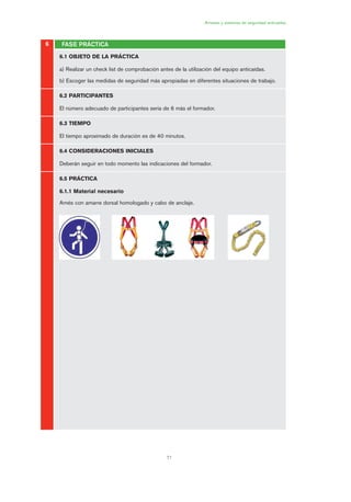 71
Arneses y sistemas de seguridad anticaídas
FASE PRÁCTICA6
6.1 OBJETO DE LA PRÁCTICA
a) Realizar un check list de comprobación antes de la utilización del equipo anticaídas.
b) Escoger las medidas de seguridad más apropiadas en diferentes situaciones de trabajo.
6.2 PARTICIPANTES
El número adecuado de participantes sería de 6 más el formador.
6.3 TIEMPO
El tiempo aproximado de duración es de 40 minutos.
6.4 CONSIDERACIONES INICIALES
Deberán seguir en todo momento las indicaciones del formador.
6.5 PRÁCTICA
6.1.1 Material necesario
Arnés con amarre dorsal homologado y cabo de anclaje.
03 Ficha arneses y sistemas de seguridad anti.qxp 07/01/2010 11:30 PÆgina 71
 