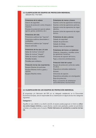 78
2.3 CLASIFICACIÓN DE EQUIPOS DE PROTECCIÓN INDIVIDUAL
(SEGÚN R.D. 773/1997)
2.4 CLASIFICACIÓN DE LOS EQUIPOS DE PROTECCIÓN INDIVIDUAL
El proyectista y/o fabricante del EPI y/o su delegado establecido en la Comunidad
Económica Europea, será el responsable de su clasificación en alguna de las tres categorías
siguientes:
Categoría I:
Aquéllos en que, debido a su diseño sencillo, el usuario pueda juzgar por sí mismo su efica-
cia contra riesgos mínimos, y cuyos efectos, cuando sean graduales, puedan ser percibidos
a tiempo y sin peligro para el usuario. Podrán fabricarse sin someterlos a examen de tipo
CE.
Manual de procedimientos de trabajo seguros en el sector de la construcción
Protectores de la cabeza
Cascos de seguridad.
Cascos de protección contra choques e
impactos.
Prendas de protección para la cabeza
(gorros, gorras, sombreros, etc.).
Protectores del oído
Protectores auditivos tipo "tapones".
Protectores auditivos desechables o
reutilizables.
Protectores auditivos tipo "orejeras".
Cascos antirruido.
Protectores de los ojos y la cara
Gafas de montura "universal".
Gafas de montura "integral".
Gafas de montura "cazoletas".
Pantallas faciales.
Pantallas para soldadura.
Protección de las vías respiratorias
Equipos filtrantes de partículas.
Equipos filtrantes frente a gases y
vapores.
Equipos filtrantes mixtos.
Protectores de manos y brazos
Guantes contra las agresiones mecánicas.
Guantes contra las agresiones químicas.
Guantes contra las agresiones de origen
eléctrico.
Guantes contra las agresiones de origen
térmico.
Protectores de pies y piernas
Calzado de seguridad.
Calzado de protección.
Calzado de trabajo.
Calzado frente a la electricidad.
Protectores del tronco y el abdomen
Chalecos, chaquetas y mandiles contra
las agresiones mecánicas.
Cinturones de sujeción del tronco.
Fajas y cinturones antivibraciones.
Protección total del cuerpo
Equipos de protección contra las caídas
de altura.
Dispositivos anticaídas deslizantes.
Arneses.
Cinturones de sujeción.
Dispositivos anticaídas con amortiguador.
Ropa de protección.
Ropa y accesorios de señalización
(retrorreflectantes, fluorescentes).
04 Ficha equipos de propteccion indiv..qxp 07/01/2010 11:40 PÆgina 78
 