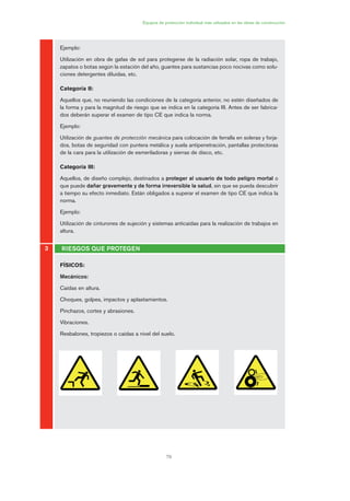 79
Equipos de protección individual más utilizados en las obras de construcción
3 RIESGOS QUE PROTEGEN
Ejemplo:
Utilización en obra de gafas de sol para protegerse de la radiación solar, ropa de trabajo,
zapatos o botas según la estación del año, guantes para sustancias poco nocivas como solu-
ciones detergentes diluidas, etc.
Categoría II:
Aquellos que, no reuniendo las condiciones de la categoría anterior, no estén diseñados de
la forma y para la magnitud de riesgo que se indica en la categoría III. Antes de ser fabrica-
dos deberán superar el examen de tipo CE que indica la norma.
Ejemplo:
Utilización de guantes de protección mecánica para colocación de ferralla en soleras y forja-
dos, botas de seguridad con puntera metálica y suela antipenetración, pantallas protectoras
de la cara para la utilización de esmeriladoras y sierras de disco, etc.
Categoría III:
Aquellos, de diseño complejo, destinados a proteger al usuario de todo peligro mortal o
que puede dañar gravemente y de forma irreversible la salud, sin que se pueda descubrir
a tiempo su efecto inmediato. Están obligados a superar el examen de tipo CE que indica la
norma.
Ejemplo:
Utilización de cinturones de sujeción y sistemas anticaídas para la realización de trabajos en
altura.
FÍSICOS:
Mecánicos:
Caídas en altura.
Choques, golpes, impactos y aplastamientos.
Pinchazos, cortes y abrasiones.
Vibraciones.
Resbalones, tropiezos o caídas a nivel del suelo.
04 Ficha equipos de propteccion indiv..qxp 07/01/2010 11:40 PÆgina 79
 