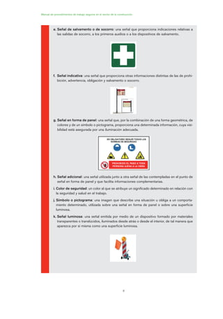 8
e. Señal de salvamento o de socorro: una señal que proporciona indicaciones relativas a
las salidas de socorro, a los primeros auxilios o a los dispositivos de salvamento.
f. Señal indicativa: una señal que proporciona otras informaciones distintas de las de prohi-
bición, advertencia, obligación y salvamento o socorro.
g. Señal en forma de panel: una señal que, por la combinación de una forma geométrica, de
colores y de un símbolo o pictograma, proporciona una determinada información, cuya visi-
bilidad está asegurada por una iluminación adecuada.
h. Señal adicional: una señal utilizada junto a otra señal de las contempladas en el punto de
señal en forma de panel y que facilita informaciones complementarias.
i. Color de seguridad: un color al que se atribuye un significado determinado en relación con
la seguridad y salud en el trabajo.
j. Símbolo o pictograma: una imagen que describe una situación u obliga a un comporta-
miento determinado, utilizada sobre una señal en forma de panel o sobre una superficie
luminosa.
k. Señal luminosa: una señal emitida por medio de un dispositivo formado por materiales
transparentes o translúcidos, iluminados desde atrás o desde el interior, de tal manera que
aparezca por sí misma como una superficie luminosa.
Manual de procedimientos de trabajo seguros en el sector de la construcción
PROHIBIDO EL PASO A TODA
PERSONA AJENA A LA OBRA
01 Ficha acotacion y seæaliza....qxp 07/01/2010 9:57 PÆgina 8
 