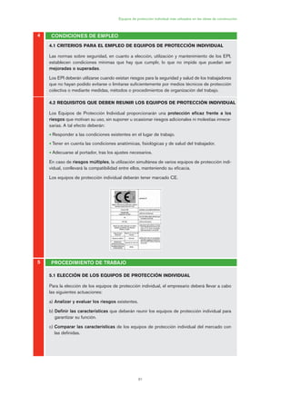 81
Equipos de protección individual más utilizados en las obras de construcción
4 CONDICIONES DE EMPLEO
5 PROCEDIMIENTO DE TRABAJO
4.1 CRITERIOS PARA EL EMPLEO DE EQUIPOS DE PROTECCIÓN INDIVIDUAL
Las normas sobre seguridad, en cuanto a elección, utilización y mantenimiento de los EPI,
establecen condiciones mínimas que hay que cumplir, lo que no impide que puedan ser
mejoradas o superadas.
Los EPI deberán utilizarse cuando existan riesgos para la seguridad y salud de los trabajadores
que no hayan podido evitarse o limitarse suficientemente por medios técnicos de protección
colectiva o mediante medidas, métodos o procedimientos de organización del trabajo.
4.2 REQUISITOS QUE DEBEN REUNIR LOS EQUIPOS DE PROTECCIÓN INDIVIDUAL
Los Equipos de Protección Individual proporcionarán una protección eficaz frente a los
riesgos que motivan su uso, sin suponer u ocasionar riesgos adicionales ni molestias innece-
sarias. A tal efecto deberán:
• Responder a las condiciones existentes en el lugar de trabajo.
• Tener en cuenta las condiciones anatómicas, fisiológicas y de salud del trabajador.
• Adecuarse al portador, tras los ajustes necesarios.
En caso de riesgos múltiples, la utilización simultánea de varios equipos de protección indi-
vidual, conllevará la compatibilidad entre ellos, manteniendo su eficacia.
Los equipos de protección individual deberán tener marcado CE.
5.1 ELECCIÓN DE LOS EQUIPOS DE PROTECCIÓN INDIVIDUAL
Para la elección de los equipos de protección individual, el empresario deberá llevar a cabo
las siguientes actuaciones:
a) Analizar y evaluar los riesgos existentes.
b) Definir las características que deberán reunir los equipos de protección individual para
garantizar su función.
c) Comparar las características de los equipos de protección individual del mercado con
las definidas.
04 Ficha equipos de propteccion indiv..qxp 07/01/2010 11:41 PÆgina 81
 