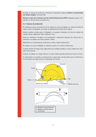 82
Manual de procedimientos de trabajo seguros en el sector de la construcción
Al elegir un equipo de protección individual, el empresario deberá verificar la conformidad
del equipo elegido (marcado CE).
Revisar al cabo de un tiempo que las características de los EPIS empleados siguen cum-
pliendo con las funciones de protección.
5.1.1 Cascos de protección
Se utilizará el casco de protección de la cabeza en caso de trabajar con riesgo de caída de
objetos sobre el trabajador, de riesgo de aplastamiento lateral de la cabeza.
Deberá resultar cómodo para el trabajador y no generar molestias a la hora de realizar los
trabajos (peso, adaptación fácil, ventilación, etc.)
Debe ser resistente a la llama y a la perforación; y absorberá impactos de manera que no
transmita a la cabeza una fuerza superior a 5KN.
Mantendrá sus características protectoras a altas y bajas temperaturas.
En lugares con poca visibilidad, se utilizarán cascos con colores reflectantes.
Cuando durante el trabajo haya salpicaduras de metales fundidos, el casco deberá ser resis-
tente a las mismas.
Cuando se trabaje con riesgo eléctrico, el casco deberá aportar protección frente al mismo.
A continuación, se muestra un esquema de un casco tipo, con las partes que lo conforman y
la información que debe aportar el etiquetado del mismo:
Casquete
Ala
Banda de nucaBanda de cabeza
Visera
Arnés
a. Distancia vertical interna
b. Espacio vertical interno
c. Acolchado
04 Ficha equipos de propteccion indiv..qxp 07/01/2010 11:41 PÆgina 82
 