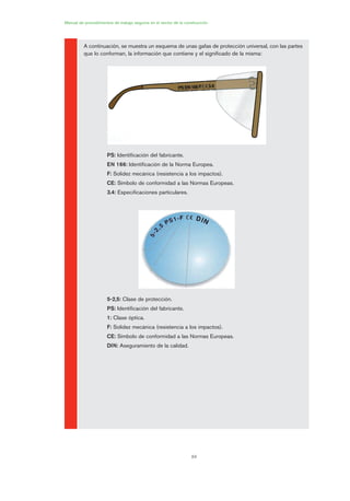 84
Manual de procedimientos de trabajo seguros en el sector de la construcción
A continuación, se muestra un esquema de unas gafas de protección universal, con las partes
que lo conforman, la información que contiene y el significado de la misma:
PS: Identificación del fabricante.
EN 166: Identificación de la Norma Europea.
F: Solidez mecánica (resistencia a los impactos).
CE: Símbolo de conformidad a las Normas Europeas.
3.4: Especificaciones particulares.
5-2,5: Clase de protección.
PS: Identificación del fabricante.
1: Clase óptica.
F: Solidez mecánica (resistencia a los impactos).
CE: Símbolo de conformidad a las Normas Europeas.
DIN: Aseguramiento de la calidad.
04 Ficha equipos de propteccion indiv..qxp 07/01/2010 11:42 PÆgina 84
 
