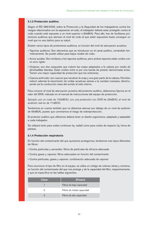 85
Equipos de protección individual más utilizados en las obras de construcción
5.1.3 Protección auditiva
Según el RD 286/2006, sobre la Protección y la Seguridad de los trabajadores contra los
riesgos relacionados con la exposición al ruido, el trabajador deberá estar protegido contra el
ruido cuando esté expuesto a un nivel superior a 80dB(A). Para ello, han de facilitarse pro-
tectores auditivos que atenúen el nivel de ruido al que están expuestos hasta conseguir un
nivel que no sea dañino para su salud.
Existen varios tipos de protectores auditivos, en función del nivel de atenuación acústica:
• Tapones auditivos: Son elementos que se introducen en el canal auditivo, cerrándolo her-
méticamente. Se puede utilizar para bajos niveles de ruido.
• Arcos aurales: Son similares a los tapones auditivos, pero ambos tapones están unidos con
un arco rígido.
• Orejeras: son dos casquetes que cubren las orejas adaptados a la cabeza por medio de
almohadillas blandas. Están unidos entre sí por una banda de presión denominada arnés.
Tienen una mayor capacidad de protección que los anteriores.
• Cascos antirruido: son cascos que recubren la oreja y una gran parte de la cabeza. Permiten
reducir además la transmisión de ondas acústicas aéreas a la cavidad craneana, disminu-
yendo así la conducción ósea del sonido al oído interno.
Para conocer el nivel de atenuación acústica del protector auditivo, deberemos fijarnos en el
valor del SNR, indicado en el manual de instrucciones del equipo de protección.
Ejemplo: por un ruido de 100dB(A), con una protección con SNR de 29dB(A), el nivel de
audición real es de 71dB(A).
Tendremos en cuenta también que no debemos atenuar por debajo de un nivel de audición
de 65dB(A), puesto que correríamos el riesgo de sobreprotección.
El protector auditivo que utilicemos deberá tener un diseño ergonómico, adaptado y adaptable
a cada trabajador.
Se utilizará tanto para ruidos continuos (ej. radial) como para ruidos de impacto (ej. hinca de
pilotes).
5.1.4 Protección respiratoria
En función del contaminante del que queramos protegernos, tendremos tres tipos diferentes
de filtros:
• Contra partículas y aerosoles: filtros de partículas de eficacia adecuada
• Contra gases y vapores: filtros adecuados en función del contaminante
• Contra partículas, gases y vapores: combinación adecuada de vapores
Para reconocer el tipo de filtro en el equipo, se utiliza un código de colores, letras y números,
en función del contaminante del que nos protege y de la capacidad del filtro, respectivamente,
y que se especifica en las tablas siguientes:
Clase Eficacia
1 Filtros de baja capacidad
2 Filtros de media capacidad
3 Filtros de alta capacidad
04 Ficha equipos de propteccion indiv..qxp 07/01/2010 11:42 PÆgina 85
 