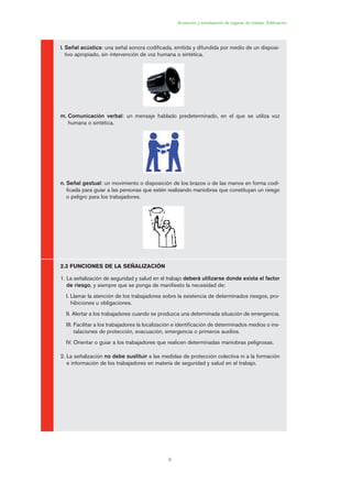 9
l. Señal acústica: una señal sonora codificada, emitida y difundida por medio de un disposi-
tivo apropiado, sin intervención de voz humana o sintética.
m. Comunicación verbal: un mensaje hablado predeterminado, en el que se utiliza voz
humana o sintética.
n. Señal gestual: un movimiento o disposición de los brazos o de las manos en forma codi-
ficada para guiar a las personas que estén realizando maniobras que constituyan un riesgo
o peligro para los trabajadores.
2.3 FUNCIONES DE LA SEÑALIZACIÓN
1. La señalización de seguridad y salud en el trabajo deberá utilizarse donde exista el factor
de riesgo, y siempre que se ponga de manifiesto la necesidad de:
I. Llamar la atención de los trabajadores sobre la existencia de determinados riesgos, pro-
hibiciones u obligaciones.
II. Alertar a los trabajadores cuando se produzca una determinada situación de emergencia.
III. Facilitar a los trabajadores la localización e identificación de determinados medios o ins-
talaciones de protección, evacuación, emergencia o primeros auxilios.
IV. Orientar o guiar a los trabajadores que realicen determinadas maniobras peligrosas.
2. La señalización no debe sustituir a las medidas de protección colectiva ni a la formación
e información de los trabajadores en materia de seguridad y salud en el trabajo.
Acotación y señalización de lugares de trabajo. Edificación
01 Ficha acotacion y seæaliza....qxp 07/01/2010 9:57 PÆgina 9
 