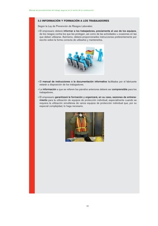 90
Manual de procedimientos de trabajo seguros en el sector de la construcción
5.3 INFORMACIÓN Y FORMACIÓN A LOS TRABAJADORES
Según la Ley de Prevención de Riesgos Laborales:
• El empresario deberá informar a los trabajadores, previamente al uso de los equipos,
de los riesgos contra los que les protegen, así como de las actividades u ocasiones en las
que deben utilizarse. Asimismo, deberá proporcionarles instrucciones preferentemente por
escrito sobre la forma correcta de utilizarlos y mantenerlos.
• El manual de instrucciones o la documentación informativa facilitados por el fabricante
estarán a disposición de los trabajadores.
• La información a que se refieren los párrafos anteriores deberá ser comprensible para los
trabajadores.
• El empresario garantizará la formación y organizará, en su caso, sesiones de entrena-
miento para la utilización de equipos de protección individual, especialmente cuando se
requiera la utilización simultánea de varios equipos de protección individual que, por su
especial complejidad, lo haga necesario.
04 Ficha equipos de propteccion indiv..qxp 07/01/2010 11:43 PÆgina 90
 