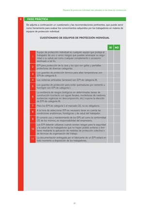 91
Equipos de protección individual más utilizados en las obras de construcción
Se adjunta a continuación un cuestionario y las recomendaciones pertinentes, que puede servir
como herramienta para evaluar los conocimientos adquiridos por los trabajadores en materia de
equipos de protección individual.
CUESTIONARIO DE EQUIPOS DE PROTECCIÓN INDIVIDUAL
FASE PRÁCTICA6
SÍ NO
11
Equipo de protección individual es cualquier equipo que proteja al
trabajador de uno o varios riesgos que puedan amenazar su segu-
ridad o su salud, así como cualquier complemento o accesorio
destinado a tal fin.
22
EPI para protección de la cara y los ojos son gafas y pantallas
protectoras de diversas categorías.
33
Los guantes de protección térmica para altas temperaturas son
EPI de categoría II.
44 Los sistemas anticaídas (arneses) son EPI de categoría III.
55
Los guantes de protección para evitar quemaduras por cemento u
hormigón son EPI de categoría I.
66
La existencia de riesgos biológicos en determinadas tareas de
construcción (contacto con aguas fecales, mordeduras de roedores,
sustancias orgánicas en descomposición, etc.) supone la elección
de EPI de categoría III.
77 Para los EPI de categoría I, el marcado CE, no es obligatorio.
88
A la hora de seleccionar EPI es necesario tener en cuenta las
condiciones anatómicas, fisiológicas y de salud del trabajador.
99
El correcto uso y mantenimiento de los EPI, así como la conformidad
CE de los mismos, es responsabilidad del empresario.
1100
Los EPI deberán utilizarse cuando existan riesgos para la seguridad
y la salud de los trabajadores que no hayan podido evitarse o limi-
tarse mediante la aplicación de medidas de protección colectiva o
de técnicas de organización del trabajo.
1111
La documentación entregada por el fabricante de un EPI estará en
todo momento a disposición de los trabajadores.
04 Ficha equipos de propteccion indiv..qxp 07/01/2010 11:43 PÆgina 91
 