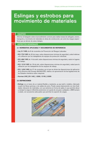 97
Eslingas y estrobos para movimiento de materiales
Eslingas y estrobos para
movimiento de materiales
OBJETIVO1
2
2.1 NORMATIVA APLICABLE Y DOCUMENTOS DE REFERENCIA
• Ley 31/1995, de 8 de noviembre de Prevención de Riesgos Laborales.
• R.D. 773/1997, de 30 de mayo, sobre disposiciones mínimas de seguridad y salud relativas
a la utilización por los trabajadores de equipos de protección individual.
• R.D. 486/1997, de 14 de abril, sobre disposiciones mínimas de seguridad y salud en lugares
de trabajo.
• R.D. 1215/1997, de 18 de julio, sobre disposiciones mínimas de seguridad y salud para la
utilización por los trabajadores de los equipos de trabajo.
• R.D. 1435/1992, de 27 de noviembre, por el que se dictan las disposiciones de aplicación
de la Directiva del Consejo 89/392/CEE, relativa a la aproximación de las legislaciones de
los Estados miembros sobre máquinas.
• Normas UNE_EN 1492_1:2000, 12195_2:2000
2.2 DEFINICIONES
• Eslinga: es un tramo de un material flexible y resistente, ya sea textil o metálico, fabricado
a partir de fibras químicas o de cables de acero. Puede usarse básicamente con dos finali-
dades: elevación de materiales, con sus extremos en forma de ojales, lo que permite elevar
y manejar la carga en diferentes posiciones con ayuda de una grúa o polipasto; o BIEN amarre
o atado, con accesorios adecuados que permitan la sujeción de cargas.
ASPECTOS GENERALES
Informar al trabajador sobre el procedimiento correcto para realizar tareas de eslingado, amarre,
transporte y movimiento de materiales en obras de construcción, así como los riesgos especí-
ficos que se derivan de estos trabajos.
05 Ficha eslingas y estrobos.qxp 07/01/2010 11:55 PÆgina 97
 
