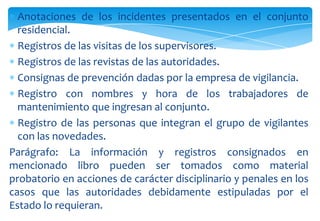 Anotaciones de los incidentes presentados en el conjunto
residencial.
Registros de las visitas de los supervisores.
Registros de las revistas de las autoridades.
Consignas de prevención dadas por la empresa de vigilancia.
Registro con nombres y hora de los trabajadores de
mantenimiento que ingresan al conjunto.
Registro de las personas que integran el grupo de vigilantes
con las novedades.
Parágrafo: La información y registros consignados en
mencionado libro pueden ser tomados como material
probatorio en acciones de carácter disciplinario y penales en los
casos que las autoridades debidamente estipuladas por el
Estado lo requieran.

 