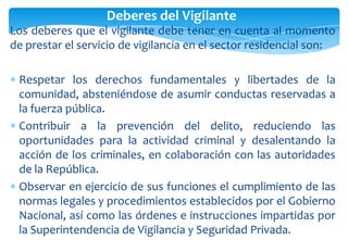 Deberes del Vigilante
Los deberes que el vigilante debe tener en cuenta al momento
de prestar el servicio de vigilancia en el sector residencial son:

Respetar los derechos fundamentales y libertades de la
comunidad, absteniéndose de asumir conductas reservadas a
la fuerza pública.
Contribuir a la prevención del delito, reduciendo las
oportunidades para la actividad criminal y desalentando la
acción de los criminales, en colaboración con las autoridades
de la República.
Observar en ejercicio de sus funciones el cumplimiento de las
normas legales y procedimientos establecidos por el Gobierno
Nacional, así como las órdenes e instrucciones impartidas por
la Superintendencia de Vigilancia y Seguridad Privada.

 