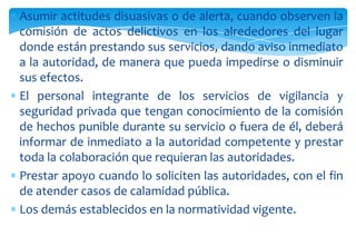 Asumir actitudes disuasivas o de alerta, cuando observen la
comisión de actos delictivos en los alrededores del lugar
donde están prestando sus servicios, dando aviso inmediato
a la autoridad, de manera que pueda impedirse o disminuir
sus efectos.
El personal integrante de los servicios de vigilancia y
seguridad privada que tengan conocimiento de la comisión
de hechos punible durante su servicio o fuera de él, deberá
informar de inmediato a la autoridad competente y prestar
toda la colaboración que requieran las autoridades.
Prestar apoyo cuando lo soliciten las autoridades, con el fin
de atender casos de calamidad pública.
Los demás establecidos en la normatividad vigente.

 