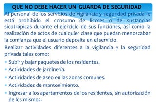 QUE NO DEBE HACER UN GUARDA DE SEGURIDAD
Al personal de los servicios de vigilancia y seguridad privada le
está prohibido el consumo de licores o de sustancias
sicotrópicas durante el ejercicio de sus funciones, así como la
realización de actos de cualquier clase que puedan menoscabar
la confianza que el usuario deposita en el servicio.
Realizar actividades diferentes a la vigilancia y la seguridad
privada tales como:
Subir y bajar paquetes de los residentes.
Actividades de jardinería.
Actividades de aseo en las zonas comunes.
Actividades de mantenimiento.
Ingresar a los apartamentos de los residentes, sin autorización
de los mismos.

 