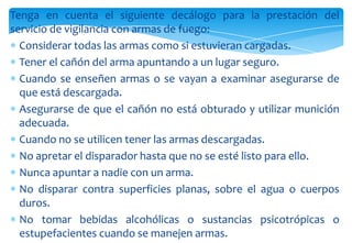 Tenga en cuenta el siguiente decálogo para la prestación del
servicio de vigilancia con armas de fuego:
Considerar todas las armas como si estuvieran cargadas.
Tener el cañón del arma apuntando a un lugar seguro.
Cuando se enseñen armas o se vayan a examinar asegurarse de
que está descargada.
Asegurarse de que el cañón no está obturado y utilizar munición
adecuada.
Cuando no se utilicen tener las armas descargadas.
No apretar el disparador hasta que no se esté listo para ello.
Nunca apuntar a nadie con un arma.
No disparar contra superficies planas, sobre el agua o cuerpos
duros.
No tomar bebidas alcohólicas o sustancias psicotrópicas o
estupefacientes cuando se manejen armas.

 