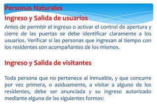 Personas Naturales
Ingreso y Salida de usuarios
Antes de permitir el ingreso o activar el control de apertura y
cierre de las puertas se debe identificar claramente a los
usuarios. Verificar si las personas que ingresan al tiempo con
los residentes son acompañantes de los mismos.

Ingreso y Salida de visitantes
Toda persona que no pertenece al inmueble, y que concurre
por vez primera, o asiduamente, a visitar a alguno de los
residentes, debe ser anunciada y su ingreso autorizado
mediante alguna de las siguientes formas:

 