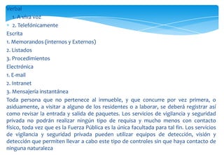 Verbal
1. A viva voz
2. Telefónicamente
Escrita
1. Memorandos (internos y Externos)
2. Listados
3. Procedimientos
Electrónica
1. E-mail
2. Intranet
3. Mensajería instantánea
Toda persona que no pertenece al inmueble, y que concurre por vez primera, o
asiduamente, a visitar a alguno de los residentes o a laborar, se deberá registrar así
como revisar la entrada y salida de paquetes. Los servicios de vigilancia y seguridad
privada no podrán realizar ningún tipo de requisa y mucho menos con contacto
físico, toda vez que es la Fuerza Pública es la única facultada para tal fin. Los servicios
de vigilancia y seguridad privada pueden utilizar equipos de detección, visión y
detección que permiten llevar a cabo este tipo de controles sin que haya contacto de
ninguna naturaleza

 