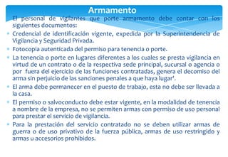 Armamento
El personal de vigilantes que porte armamento debe contar con los
siguientes documentos:
Credencial de identificación vigente, expedida por la Superintendencia de
Vigilancia y Seguridad Privada.
Fotocopia autenticada del permiso para tenencia o porte.
La tenencia o porte en lugares diferentes a los cuales se presta vigilancia en
virtud de un contrato o de la respectiva sede principal, sucursal o agencia o
por fuera del ejercicio de las funciones contratadas, genera el decomiso del
arma sin perjuicio de las sanciones penales a que haya lugar'.
El arma debe permanecer en el puesto de trabajo, esta no debe ser llevada a
la casa.
El permiso o salvoconducto debe estar vigente, en la modalidad de tenencia
a nombre de la empresa, no se permiten armas con permiso de uso personal
para prestar el servicio de vigilancia.
Para la prestación del servicio contratado no se deben utilizar armas de
guerra o de uso privativo de la fuerza pública, armas de uso restringido y
armas u accesorios prohibidos.

 