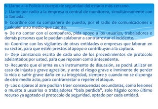 6- Llame a la Policía o cuerpo de seguridad del estado más cercano.
7- Llame por radio a la empresa o central de monitoreo, simultáneamente con
la llamada.
8- Coordine con su compañero de puesto, por el radio de comunicaciones o
cualquier otro medio que cuente.
9- De no contar con el compañero, pida apoyo a los usuarios, trabajadores o
demás personas que le puedan colaborar a contrarrestar el incidente.
10- Coordine con los vigilantes de otras entidades o empresas que laboran en
su sector, para que estén prestos al apoyo o contribuyan a la captura.
11- Deje constancia escrita de cada uno de los procedimientos de protocolo
adelantados por usted, para que reposen como antecedente.
12- Recuerde que el arma es un instrumento de disuasión, se podrá utilizar en
caso de injusta y grave agresión, y ante el riesgo grave e inminente de perder
la vida o sufrir grave daño en su integridad, siempre y cuando no se disponga
de otro medio acto, para contrarrestar o repeler el ataque.
13- Los disparos al aire podrían traer consecuencias secundarias, como lesiones
o muerte a usuarios o trabajadores “bala perdida”, solo hágalo como último
recurso ya agotado el protocolo de seguridad, optado por cada entidad.

 