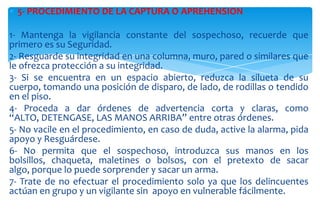 5- PROCEDIMIENTO DE LA CAPTURA O APREHENSION
1- Mantenga la vigilancia constante del sospechoso, recuerde que
primero es su Seguridad.
2- Resguarde su integridad en una columna, muro, pared o similares que
le ofrezca protección a su integridad.
3- Si se encuentra en un espacio abierto, reduzca la silueta de su
cuerpo, tomando una posición de disparo, de lado, de rodillas o tendido
en el piso.
4- Proceda a dar órdenes de advertencia corta y claras, como
“ALTO, DETENGASE, LAS MANOS ARRIBA” entre otras órdenes.
5- No vacile en el procedimiento, en caso de duda, active la alarma, pida
apoyo y Resguárdese.
6- No permita que el sospechoso, introduzca sus manos en los
bolsillos, chaqueta, maletines o bolsos, con el pretexto de sacar
algo, porque lo puede sorprender y sacar un arma.
7- Trate de no efectuar el procedimiento solo ya que los delincuentes
actúan en grupo y un vigilante sin apoyo en vulnerable fácilmente.

 