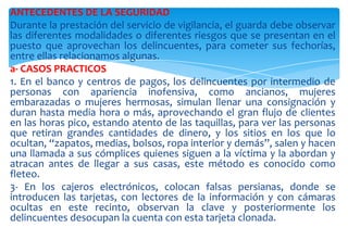 ANTECEDENTES DE LA SEGURIDAD
Durante la prestación del servicio de vigilancia, el guarda debe observar
las diferentes modalidades o diferentes riesgos que se presentan en el
puesto que aprovechan los delincuentes, para cometer sus fechorías,
entre ellas relacionamos algunas.
a- CASOS PRACTICOS
1. En el banco y centros de pagos, los delincuentes por intermedio de
personas con apariencia inofensiva, como ancianos, mujeres
embarazadas o mujeres hermosas, simulan llenar una consignación y
duran hasta media hora o más, aprovechando el gran flujo de clientes
en las horas pico, estando atento de las taquillas, para ver las personas
que retiran grandes cantidades de dinero, y los sitios en los que lo
ocultan, “zapatos, medias, bolsos, ropa interior y demás”, salen y hacen
una llamada a sus cómplices quienes siguen a la víctima y la abordan y
atracan antes de llegar a sus casas, este método es conocido como
fleteo.
3- En los cajeros electrónicos, colocan falsas persianas, donde se
introducen las tarjetas, con lectores de la información y con cámaras
ocultas en este recinto, observan la clave y posteriormente los
delincuentes desocupan la cuenta con esta tarjeta clonada.

 