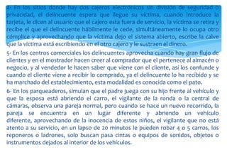 4- En los sitios donde hay dos cajeros electrónicos sin división de seguridad o
privacidad, el delincuente espera que llegue su víctima, cuando introduce la
tarjeta, le dicen al usuario que el cajero esta fuera de servicio, la víctima se retira y
recibe el que el delincuente hábilmente le cede, simultáneamente lo ocupa otro
cómplice y aprovechando que la víctima dejo el sistema abierto, escribe la calve
que la víctima está escribiendo en el otro cajero y le sustraen el dinero.
5- En los centros comerciales los delincuentes aprovecha cuando hay gran flujo de
clientes y en el mostrador hacen creer al comprador que el pertenece al almacén o
negocio, y al vendedor le hacen saber que viene con el cliente, así los confunde y
cuando el cliente viene a recibir lo comprado, ya el delincuente lo ha recibido y se
ha marchado del establecimiento, esta modalidad es conocida como el pato.
6- En los parqueaderos, simulan que el padre juega con su hijo frente al vehículo y
que la esposa está abriendo el carro, el vigilante de la ronda o la central de
cámaras, observa una pareja normal, pero cuando se hace un nuevo recorrido, la
pareja se encuentra en un lugar diferente y abriendo un vehículo
diferente, aprovechando de la inocencia de estos niños, el vigilante que no está
atento a su servicio, en un lapso de 20 minutos le pueden robar 4 o 5 carros, los
reponeros o ladrones, solo buscan pasa cintas o equipos de sonidos, objetos o
instrumentos dejados al interior de los vehículos.

 